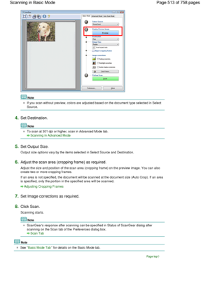 Page 513Note
If you scan without preview, colors are adjusted based on the document type selected in Select
Source.
4.Set Destination.
Note
To scan at 301 dpi or higher, scan in Advanced Mode tab.
Scanning in Advanced Mode
5.Set Output Size.
Output size options vary by the items selected in Select Source and Destination.
6.Adjust the scan area (cropping frame) as required.
Adjust the size and position of the scan area (cropping frame) on the preview image. You can also
create two or more cropping frames.
If an...