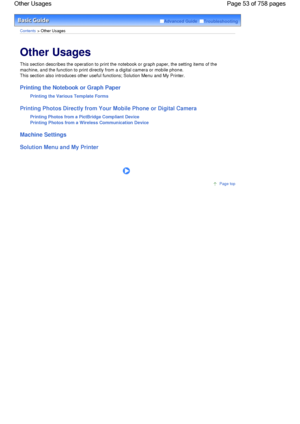 Page 53Advanced Guide  Troubleshooting
Contents > Other Usages
Other Usages 
This section describes the operation to print the notebook or graph paper, the setting items of the
machine, and the function to print directly from a digital camera or mobile phone.
This section also introduces other useful functions; Solution Menu and My Printer.
Printing the Notebook or Graph Paper
Printing the Various Template Forms
Printing Photos Directly from Your Mobile Phone or Digital Camera
Printing Photos from a PictBridge...