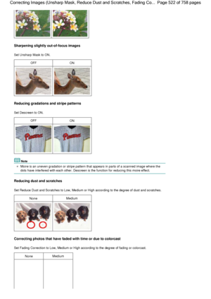 Page 522Sharpening slightly out-of-focus images
Set Unsharp Mask to ON.
OFFON
Reducing gradations and stripe patterns
Set Descreen to ON.
OFFON
Note
Moire is an uneven gradation or stripe pattern that appears in parts of a scanned image where the
dots have interfered with each other. Descreen is the function for reducing this moire effect.
Reducing dust and scratches
Set Reduce Dust and Scratches to Low, Medium or High according to the degree of dust and scratches.
NoneMedium
Correcting photos that have faded...