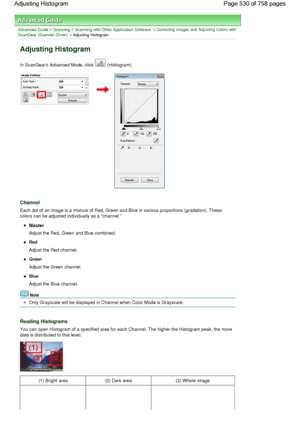 Page 530Advanced Guide > Scanning > Scanning with Other Application Software > Correcting Images and Adjusting Colors with
ScanGear (Scanner Driver) > Adjusting Histogram
Adjusting Histogram
In ScanGears Advanced Mode, click  (Histogram).
Channel
Each dot of an image is a mixture of Red, Green and Blue in various proportions (gradation). These
colors can be adjusted individually as a channel.
Master
Adjust the Red, Green and Blue combined.
Red
Adjust the Red channel.
Green
Adjust the Green channel.
Blue
Adjust...