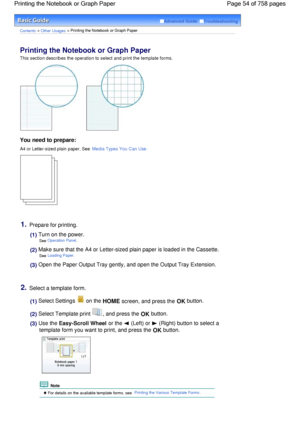 Page 54Advanced Guide  Troubleshooting
Contents > Other Usages > Printing the Notebook or Graph Paper
Printing the Notebook or Graph Paper 
This section describes the operation to select and print the template forms.
You need to prepare:
A4 or Letter-sized plain paper. See Media Types You Can Use.
1.Prepare for printing.
(1) Turn on the power.
See Operation Panel.
(2) Make sure that the A4 or Letter-sized plain paper is loaded in the Cassette.
See Loading Paper.
(3) Open the Paper Output Tray gently, and open...