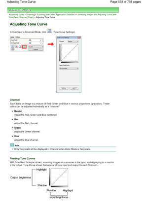 Page 533Advanced Guide > Scanning > Scanning with Other Application Software > Correcting Images and Adjusting Colors with
ScanGear (Scanner Driver) > Adjusting Tone Curve
Adjusting Tone Curve
In ScanGears Advanced Mode, click  (Tone Curve Settings).
Channel
Each dot of an image is a mixture of Red, Green and Blue in various proportions (gradation). These
colors can be adjusted individually as a channel.
Master
Adjust the Red, Green and Blue combined.
Red
Adjust the Red channel.
Green
Adjust the Green channel....