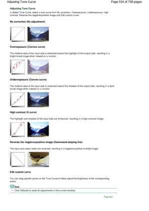 Page 534Adjusting Tone Curve
In Select Tone Curve, select a tone curve from No correction, Overexposure, Underexposure, High
contrast, Reverse the negative/positive image and Edit custom curve.
No correction (No adjustment)
Overexposure (Convex curve)
The midtone data of the input side is stretched toward the highlight of the output side, resulting in a
bright-toned image when viewed on a monitor.
Underexposure (Convex curve)
The midtone data of the input side is stretched toward the shadow of the output side,...