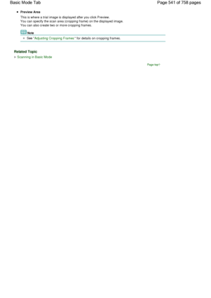 Page 541Preview Area
This is where a trial image is displayed after you click Preview.
You can specify the scan area (cropping frame) on the displayed image.
You can also create two or more cropping frames.
Note
See Adjusting Cropping Frames
 for details on cropping frames.
Related Topic
Scanning in Basic Mode
Page top
Page 541 of 758 pages Basic Mode Tab
 