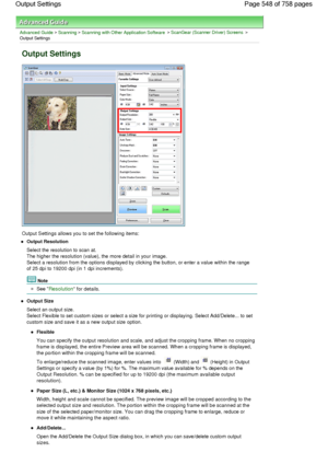 Page 548Advanced Guide > Scanning > Scanning with Other Application Software > ScanGear (Scanner Driver) Screens >
Output Settings
Output Settings
Output Settings allows you to set the following items:
Output Resolution
Select the resolution to scan at.
The higher the resolution (value), the more detail in your image.
Select a resolution from the options displayed by clicking the button, or enter a value within the range
of 25 dpi to 19200 dpi (in 1 dpi increments).
Note
See Resolution for details.
Output Size...