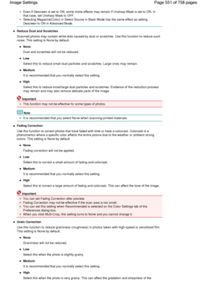 Page 551Even if Descreen is set to ON, some moire effects may remain if Unsharp Mask is set to ON. In
that case, set Unsharp Mask to OFF.
Selecting Magazine(Color) in Select Source in Basic Mode has the same effect as setting
Descreen to ON in Advanced Mode.
Reduce Dust and Scratches
Scanned photos may contain white dots caused by dust or scratches. Use this function to reduce such
noise. This setting is None by default.
None
Dust and scratches will not be reduced.
Low
Select this to reduce small dust particles...