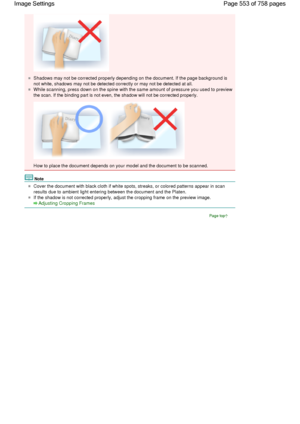 Page 553Shadows may not be corrected properly depending on the document. If the page background is
not white, shadows may not be detected correctly or may not be detected at all.
While scanning, press down on the spine with the same amount of pressure you used to preview
the scan. If the binding part is not even, the shadow will not be corrected properly.
How to place the document depends on your model and the document to be scanned.
Note
Cover the document with black cloth if white spots, streaks, or colored...