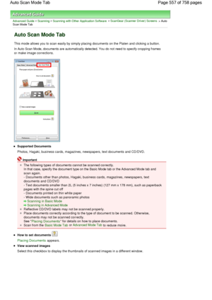 Page 557Advanced Guide > Scanning > Scanning with Other Application Software > ScanGear (Scanner Driver) Screens > AutoScan Mode Tab
Auto Scan Mode Tab
This mode allows you to scan easily by simply placing documents on the Platen and clicking a button.
In Auto Scan Mode, documents are automatically detected. You do not need to specify cropping frames
or make image corrections.
Supported Documents
Photos, Hagaki, business cards, magazines, newspapers, text documents and CD/DVD.
Important
The following types of...