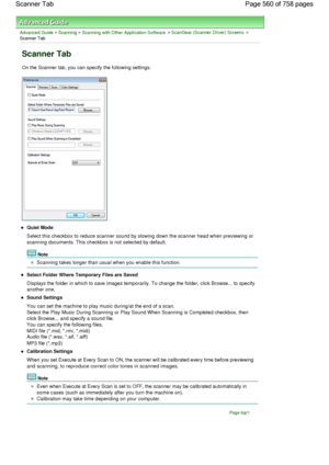 Page 560Advanced Guide > Scanning > Scanning with Other Application Software > ScanGear (Scanner Driver) Screens >
Scanner Tab
Scanner Tab
On the Scanner tab, you can specify the following settings.
Quiet Mode
Select this checkbox to reduce scanner sound by slowing down the scanner head when previewing or
scanning documents. This checkbox is not selected by default.
Note
Scanning takes longer than usual when you enable this function.
Select Folder Where Temporary Files are Saved
Displays the folder in which to...