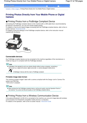 Page 57Advanced Guide  Troubleshooting
Contents > Other Usages > Printing Photos Directly from Your Mobile Phone or Digital Camera
Printing Photos Directly from Your Mobile Phone or Digital
Camera 
 Printing Photos from a PictBridge Compliant Device 
Connecting the PictBridge compliant device to this machine with a USB cable that is recommended by
the devices manufacturer, you can print saved images directly.
For details on how to print saved images connecting with the PictBridge compliant device, refer to the...