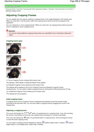 Page 566Advanced Guide > Scanning > Scanning with Other Application Software > Appendix: Useful Information on Scanning >
Adjusting Cropping Frames
Adjusting Cropping Frames
You can specify the scan area by creating a cropping frame on the image displayed in the Preview area.
When you click Scan, only the portion within the cropping frame will be scanned and passed to the
application.
You can create two or more cropping frames. When you click Scan, all cropping frames will be scanned.
(Scan is repeated for each...