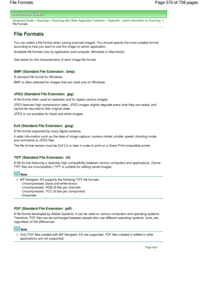 Page 570Advanced Guide > Scanning > Scanning with Other Application Software > Appendix: Useful Information on Scanning >
File Formats
File Formats
You can select a file format when saving scanned images. You should specify the most suitable format
according to how you want to use the image on which application.
Available file formats vary by application and computer (Windows or Macintosh).
See below for the characteristics of each image file format.
BMP (Standard File Extension: .bmp)
A standard file format for...