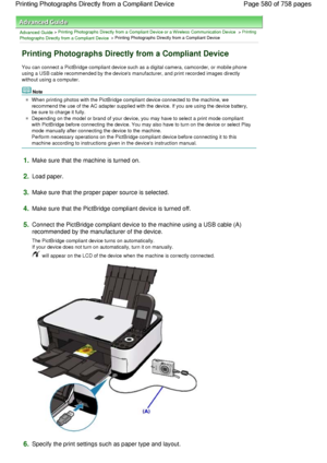 Page 580Advanced Guide > Printing Photographs Directly from a Compliant Device or a Wireless Communication Device > Printing
Photographs Directly from a Compliant Device > Printing Photographs Directly from a Compliant Device
Printing Photographs Directly from a Compliant Device
You can connect a PictBridge compliant device such as a digital camera, camcorder, or mobile phone
using a USB cable recommended by the devices manufacturer, and print recorded images directly
without using a computer.
Note
When printing...