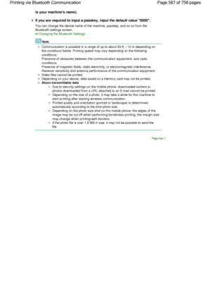Page 587is your machines name).
If you are required to input a passkey, input the default value 0000.
You can change the device name of the machine, passkey, and so on from the
Bluetooth settings screen.
Changing the Bluetooth Settings
Note
Communication is possible in a range of up to about 33 ft. / 10 m depending on
the conditions below. Printing speed may vary depending on the following
conditions:
Presence of obstacles between the communication equipment, and radio
conditions.
Presence of magnetic fields,...