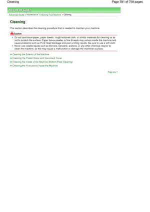 Page 591Advanced Guide > Maintenance > Cleaning Your Machine > Cleaning
Cleaning
This section describes the cleaning procedure that is needed to maintain your machine.
Caution
Do not use tissue paper, paper towels, rough-textured cloth, or similar materials for cleaning so as
not to scratch the surface. Paper tissue powder or fine threads may remain inside the machine and
cause problems such as Print Head blockage and poor printing results. Be sure to use a soft cloth.
Never use volatile liquids such as...