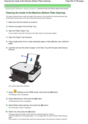 Page 594Advanced Guide > Maintenance > Cleaning Your Machine > Cleaning the Inside of the Machine (Bottom Plate Cleaning)
Cleaning the Inside of the Machine (Bottom Plate Cleaning)
This section explains how to clean the inside of the machine. If the inside of the machine becomes dirty,
printed paper may get dirty, so we recommend performing cleaning regularly.
1.Make sure that the machine is turned on.
2.Remove any paper from the Rear Tray.
3.Open the Paper Output Tray.
Put your finger in the center of the top...