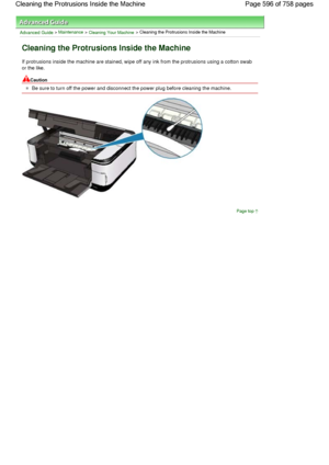 Page 596Advanced Guide > Maintenance > Cleaning Your Machine > Cleaning the Protrusions Inside the Machine
Cleaning the Protrusions Inside the Machine
If protrusions inside the machine are stained, wipe off any ink from the protrusions using a cotton swab
or the like.
Caution
Be sure to turn off the power and disconnect the power plug before cleaning the machine.
Page top
Page 596 of 758 pages Cleaning the Protrusions Inside the Machine
 