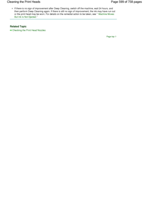 Page 599If there is no sign of improvement after Deep Cleaning, switch off the machine, wait 24 hours, and
then perform Deep Cleaning again. If there is still no sign of improvement, the ink may have run out
or the print head may be worn. For details on the remedial action to be taken, see Machine Moves
But Ink Is Not Ejected
. 
Related Topic 
Checking the Print Head Nozzles
Page top
Page 599 of 758 pages Cleaning the Print Heads
 