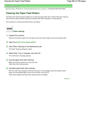 Page 600Advanced Guide > Maintenance > Performing Maintenance from a Computer > Cleaning the Paper Feed Rollers 
Cleaning the Paper Feed Rollers 
The feed roller cleaning function allows you to clean the paper feed roller. Perform feed roller cleaning
when there are paper particles sticking to the paper feed roller and paper is not fed properly. 
The procedure for cleaning the feed rollers is as follows: 
 Roller cleaning 
1.Prepare the machine 
Remove all sheets of paper from the paper source from which paper...