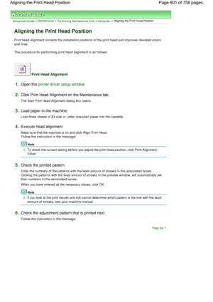 Page 601Advanced Guide > Maintenance > Performing Maintenance from a Computer > Aligning the Print Head Position 
Aligning the Print Head Position 
Print head alignment corrects the installation positions of the print head and improves deviated colors
and lines. 
The procedure for performing print head alignment is as follows: 
 Print Head Alignment 
1.Open the printer driver setup window
2.Click Print Head Alignment on the Maintenance tab 
The Start Print Head Alignment dialog box opens. 
3.Load paper in the...