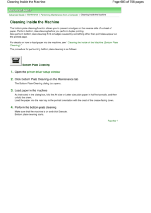 Page 603Advanced Guide > Maintenance > Performing Maintenance from a Computer > Cleaning Inside the Machine 
Cleaning Inside the Machine 
The bottom plate cleaning function allows you to prevent smudges on the reverse side of a sheet of
paper. Perform bottom plate cleaning before you perform duplex printing.
Also perform bottom plate cleaning if ink smudges caused by something other than print data appear on
the printed page. 
For details on how to load paper into the machine, see 
Cleaning the Inside of the...