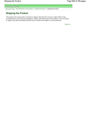 Page 606Advanced Guide > About Bluetooth Communication > Handling Precautions > Shipping the Product
Shipping the Product
This product may not be used in countries or regions other than the country or region where it was
purchased due to local laws and regulations. Please note that the use of this product in such countries
or regions may lead to penalties and that Canon should not be liable for such punishment.
Page top
Page 606 of 758 pages Shipping the Product
 