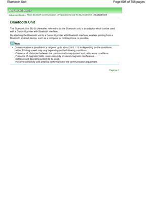 Page 608Advanced Guide > About Bluetooth Communication > Preparation to Use the Bluetooth Unit > Bluetooth Unit
Bluetooth Unit
The Bluetooth Unit BU-30 (hereafter referred to as the Bluetooth unit) is an adaptor which can be used
with a Canon IJ printer with Bluetooth interface.
By attaching the Bluetooth unit to a Canon IJ printer with Bluetooth interface, wireless printing from a
Bluetooth enabled device, such as a computer or mobile phone, is possible.
Note
Communication is possible in a range of up to about...