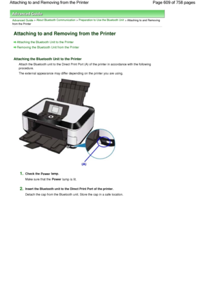 Page 609Advanced Guide > About Bluetooth Communication > Preparation to Use the Bluetooth Unit
 > Attaching to and Removing
from the Printer
Attaching to and Removing from the Printer
Attaching the Bluetooth Unit to the Printer
Removing the Bluetooth Unit from the Printer
Attaching the Bluetooth Unit to the Printer
Attach the Bluetooth unit to the Direct Print Port (A) of the printer in accordance with the following
procedure.
The external appearance may differ depending on the printer you are using.
1.Check the...