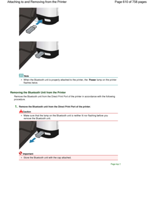 Page 610Note
When the Bluetooth unit is properly attached to the printer, the Power lamp on the printer
flashes twice.
Removing the Bluetooth Unit from the Printer
Remove the Bluetooth unit from the Direct Print Port of the printer in accordance with the following
procedure.
1.Remove the Bluetooth unit from the Direct Print Port of the printer.
Caution
Make sure that the lamp on the Bluetooth unit is neither lit nor flashing before you
remove the Bluetooth unit.
Important
Store the Bluetooth unit with the cap...