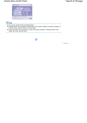 Page 62 Note
 You can also start My Printer from Solution Menu. Install My Printer from the Setup CD-ROM when it has not been installed or has been uninstalled. Toinstall My Printer, select My Printer in Custom Install.
 To start My Printer from the Start menu, select All Programs (Programs in Windows 2000), CanonUtilities, My Printer, then My Printer.
      
Page top
Page 62 of 758 pages Solution Menu and My Printer
 