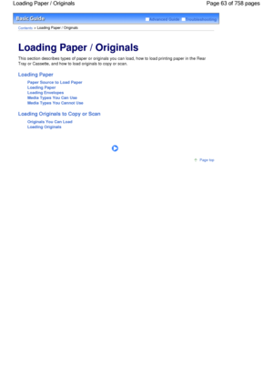 Page 63Advanced Guide  Troubleshooting
Contents > Loading Paper / Originals
Loading Paper / Originals 
This section describes types of paper or originals you can load, how to load printing paper in the Rear
Tray or Cassette, and how to load originals to copy or scan.
Loading Paper
Paper Source to Load Paper
Loading Paper
Loading Envelopes
Media Types You Can Use
Media Types You Cannot Use
Loading Originals to Copy or Scan
Originals You Can Load
Loading Originals
      
Page top
Page 63 of 758 pages Loading...