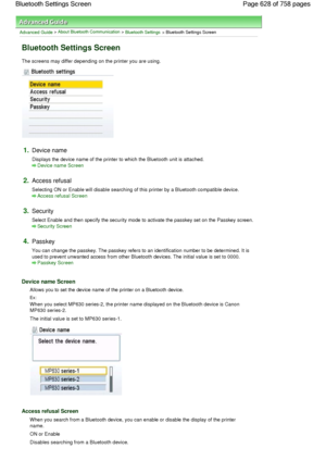 Page 628Advanced Guide > About Bluetooth Communication > Bluetooth Settings > Bluetooth Settings Screen
Bluetooth Settings Screen
The screens may differ depending on the printer you are using.
1.Device name
Displays the device name of the printer to which the Bluetooth unit is attached.
Device name Screen
2.Access refusal
Selecting ON or Enable will disable searching of this printer by a Bluetooth compatible device.
Access refusal Screen
3.Security
Select Enable and then specify the security mode to activate the...