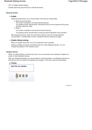 Page 629OFF or Disable (Default setting)
Enables searching and printing from a Bluetooth device.
Security Screen
Enable
Selecting Enable allows you to choose either of the security modes below.
Mode 3(recommended)
This mode is activated on link level enforced security.
The passkey will be required when a Bluetooth device communicates with the printer.
Normally select this mode.
Mode 2
This mode is activated on service level enforced security.
The passkey will be required when printing through the Bluetooth...