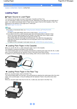 Page 64Advanced Guide  Troubleshooting
Contents > Loading Paper / Originals > Loading Paper
Loading Paper 
 Paper Source to Load Paper 
The machine has two paper sources to feed paper; Cassette and Rear Tray.
You can load paper in either one of the paper sources, depending on the page size and media type of
paper. If you select Automatically Select in Paper Source, paper is fed from the Cassette or Rear Tray
depending on the selection of the page size or media type.
See Media Types You Can Use.
 Note
 For...