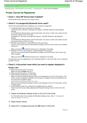 Page 632Advanced Guide > About Bluetooth Communication > Troubleshooting > Printer Cannot be Registered
Printer Cannot be Registered
Check 1: Have MP Drivers been installed?
Install the MP Drivers referring to your setup manual.
Check 2: Is unsupported Bluetooth driver used?
Confirm that the Bluetooth driver installed on your computer is supported.
Toshiba Windows Vista or Windows XP computer
In Windows Vista, click Start, and select All Programs, TOSHIBA, Bluetooth, then Bluetooth
Settings.
On the Bluetooth...