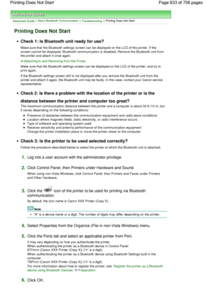 Page 633Advanced Guide > About Bluetooth Communication > Troubleshooting > Printing Does Not Start
Printing Does Not Start
Check 1: Is Bluetooth unit ready for use?
Make sure that the Bluetooth settings screen can be displayed on the LCD of the printer. If the
screen cannot be displayed, Bluetooth communication is disabled. Remove the Bluetooth unit from
the printer and attach it once again.
Attaching to and Removing from the Printer
Make sure that the Bluetooth settings screen can be displayed on the LCD of the...