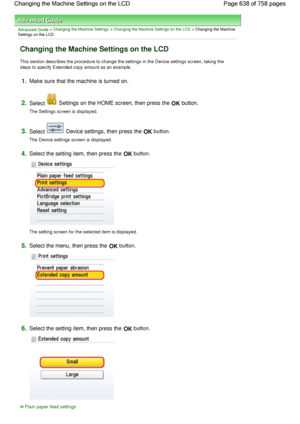 Page 638Advanced Guide > Changing the Machine Settings > Changing the Machine Settings on the LCD > Changing the Machine
Settings on the LCD
Changing the Machine Settings on the LCD
This section describes the procedure to change the settings in the Device settings screen, taking the
steps to specify Extended copy amount as an example.
1.Make sure that the machine is turned on.
2.Select  Settings on the HOME screen, then press the OK button.
The Settings screen is displayed.
3.Select  Device settings, then press...