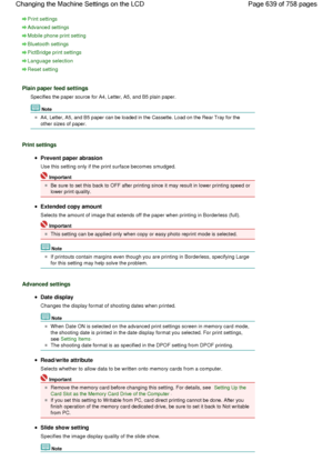 Page 639Print settings
Advanced settings
Mobile phone print setting
Bluetooth settings
PictBridge print settings
Language selection
Reset setting
Plain paper feed settings
Specifies the paper source for A4, Letter, A5, and B5 plain paper.
Note
A4, Letter, A5, and B5 paper can be loaded in the Cassette. Load on the Rear Tray for the
other sizes of paper.
Print settings
Prevent paper abrasion
Use this setting only if the print surface becomes smudged.
Important
Be sure to set this back to OFF after printing since...