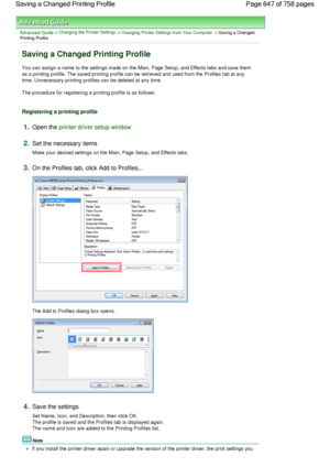 Page 647Advanced Guide > Changing the Printer Settings > Changing Printer Settings from Your Computer > Saving a ChangedPrinting Profile 
Saving a Changed Printing Profile 
You can assign a name to the settings made on the Main, Page Setup, and Effects tabs and save them
as a printing profile. The saved printing profile can be retrieved and used from the Profiles tab at any
time. Unnecessary printing profiles can be deleted at any time. 
The procedure for registering a printing profile is as follows:...