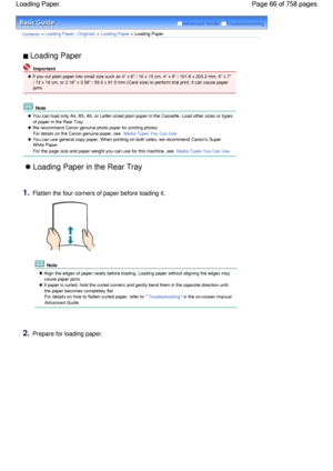 Page 66Advanced Guide  Troubleshooting
Contents > Loading Paper / Originals > Loading Paper > Loading Paper
 Loading Paper 
 Important
 If you cut plain paper into small size such as 4 x 6 / 10 x 15 cm, 4 x 8 / 101.6 x 203.2 mm, 5 x 7
/ 13 x 18 cm, or 2.16 x 3.58 / 55.0 x 91.0 mm (Card size) to perform trial print, it can cause paper
jams.
 Note
 You can load only A4, B5, A5, or Letter-sized plain paper in the Cassette. Load other sizes or types
of paper in the Rear Tray.
 We recommend Canon genuine photo paper...