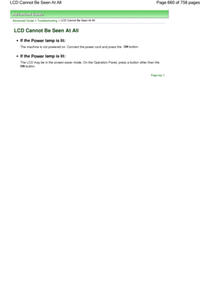 Page 660Advanced Guide > Troubleshooting > LCD Cannot Be Seen At All
LCD Cannot Be Seen At All
If the Power lamp is lit:
The machine is not powered on. Connect the power cord and press the ON button.
If the Power lamp is lit:
The LCD may be in the screen-saver mode. On the Operation Panel, press a button other than the 
ON button.
Page top
Page 660 of 758 pages LCD Cannot Be Seen At All
 