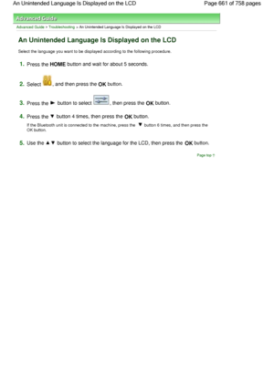 Page 661Advanced Guide > Troubleshooting > An Unintended Language Is Displayed on the LCD
An Unintended Language Is Displayed on the LCD
Select the language you want to be displayed according to the following procedure.
1.Press the HOME button and wait for about 5 seconds.
2.Select , and then press the OK button.
3.Press the  button to select , then press the OK button.
4.Press the  button 4 times, then press the OK button.
If the Bluetooth unit is connected to the machine, press the  button 6 times, and then...