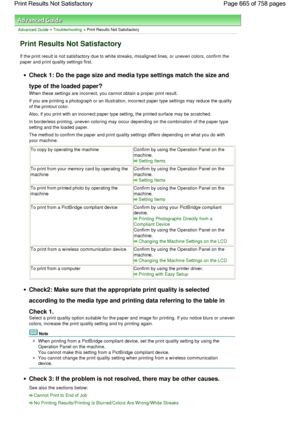 Page 665Advanced Guide > Troubleshooting > Print Results Not Satisfactory
Print Results Not Satisfactory
If the print result is not satisfactory due to white streaks, misaligned lines, or uneven colors, confirm the
paper and print quality settings first.
Check 1: Do the page size and media type settings match the size and
type of the loaded paper?
When these settings are incorrect, you cannot obtain a proper print result.
If you are printing a photograph or an illustration, incorrect paper type settings may...