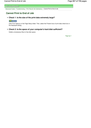 Page 667Advanced Guide > Troubleshooting > Print Results Not Satisfactory > Cannot Print to End of Job
Cannot Print to End of Job
Check 1: Is the size of the print data extremely large?
Click Print Options on the Page Setup sheet. Then, select the Prevent loss of print data check box in
the displayed dialog.
Check 2: Is the space of your computers hard disk sufficient?
Delete unnecessary files to free disk space.
Page top
Page 667 of 758 pages Cannot Print to End of Job
 