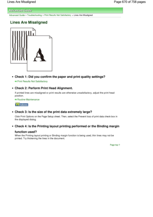 Page 670Advanced Guide > Troubleshooting > Print Results Not Satisfactory > Lines Are Misaligned
Lines Are Misaligned
Check 1: Did you confirm the paper and print quality settings?
Print Results Not Satisfactory
Check 2: Perform Print Head Alignment.
If printed lines are misaligned or print results are otherwise unsatisfactory, adjust the print head
position.
Routine Maintenance
Check 3: Is the size of the print data extremely large?
Click Print Options on the Page Setup sheet. Then, select the Prevent loss of...