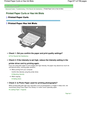 Page 671Advanced Guide > Troubleshooting > Print Results Not Satisfactory > Printed Paper Curls or Has Ink Blots
Printed Paper Curls or Has Ink Blots
Check 1: Did you confirm the paper and print quality settings?
Print Results Not Satisfactory
Check 2: If the intensity is set high, reduce the Intensity setting in the
printer driver and try printing again.
If you are using plain paper to print images with high intensity, the paper may absorb too much ink
and become wavy, causing paper abrasion.
When printing from...