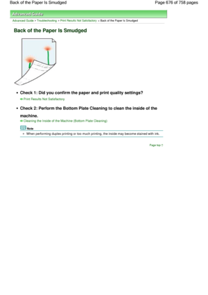 Page 676Advanced Guide > Troubleshooting > Print Results Not Satisfactory > Back of the Paper Is Smudged
Back of the Paper Is Smudged
Check 1: Did you confirm the paper and print quality settings?
Print Results Not Satisfactory
Check 2: Perform the Bottom Plate Cleaning to clean the inside of the
machine.
Cleaning the Inside of the Machine (Bottom Plate Cleaning)
Note
When performing duplex printing or too much printing, the inside may become stained with ink.
Page top
Page 676 of 758 pages Back of the Paper Is...