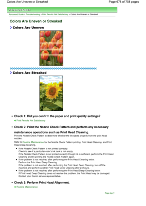 Page 678Advanced Guide > Troubleshooting > Print Results Not Satisfactory > Colors Are Uneven or Streaked
Colors Are Uneven or Streaked
Check 1: Did you confirm the paper and print quality settings?
Print Results Not Satisfactory
Check 2: Print the Nozzle Check Pattern and perform any necessary
maintenance operations such as Print Head Cleaning.
Print the Nozzle Check Pattern to determine whether the ink ejects properly from the print head
nozzles.
Refer to Routine Maintenance for the Nozzle Check Pattern...