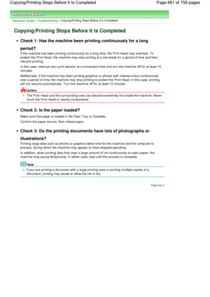 Page 681Advanced Guide > Troubleshooting > Copying/Printing Stops Before It Is Completed
Copying/Printing Stops Before It Is Completed
Check 1: Has the machine been printing continuously for a long
period?
If the machine has been printing continuously for a long time, the Print Head may overheat. To
protect the Print Head, the machine may stop printing at a line break for a period of time and then
resume printing.
In this case, interrupt your print session at a convenient time and turn the machine off for at...