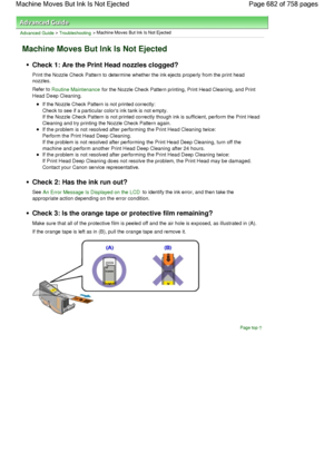 Page 682Advanced Guide > Troubleshooting > Machine Moves But Ink Is Not Ejected
Machine Moves But Ink Is Not Ejected
Check 1: Are the Print Head nozzles clogged?
Print the Nozzle Check Pattern to determine whether the ink ejects properly from the print head
nozzles.
Refer to Routine Maintenance for the Nozzle Check Pattern printing, Print Head Cleaning, and Print
Head Deep Cleaning.
If the Nozzle Check Pattern is not printed correctly:
Check to see if a particular colors ink tank is not empty.
If the Nozzle...